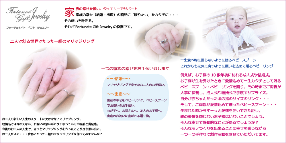 銀のベビースプーンやベビーリング、二人で作る世界にたった一組のマリッジリングなど「一つの家族の幸せをサポート」をメインとしたFortunate Gift Jewelry銀細工とジュエリーのお店 北海道滝川市